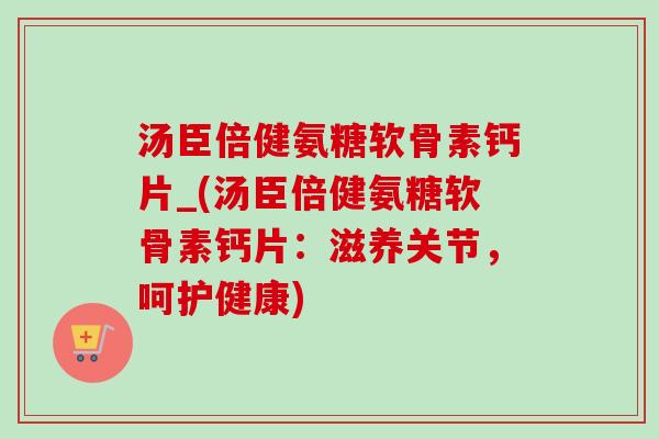 汤臣倍健氨糖软骨素钙片_(汤臣倍健氨糖软骨素钙片：滋养关节，呵护健康)
