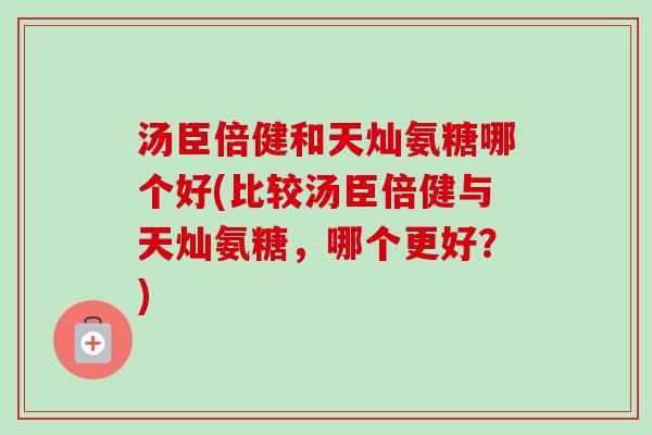 汤臣倍健和天灿氨糖哪个好(比较汤臣倍健与天灿氨糖，哪个更好？)