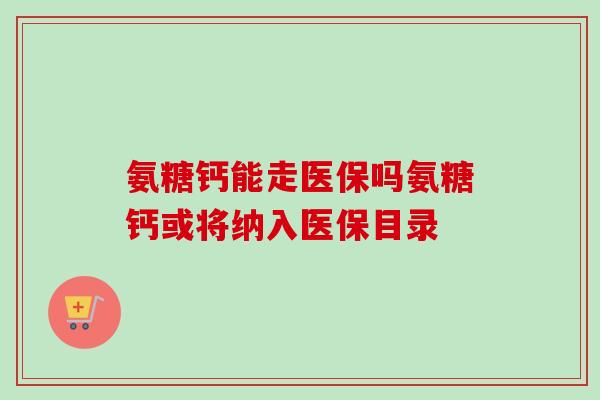 氨糖钙能走医保吗氨糖钙或将纳入医保目录