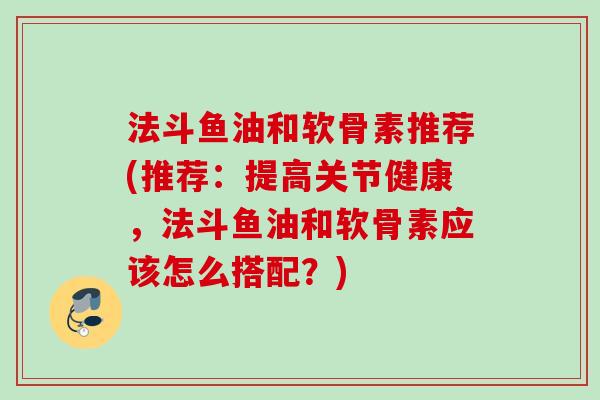 法斗鱼油和软骨素推荐(推荐：提高关节健康，法斗鱼油和软骨素应该怎么搭配？)
