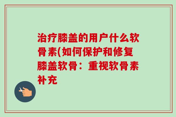 治疗膝盖的用户什么软骨素(如何保护和修复膝盖软骨：重视软骨素补充