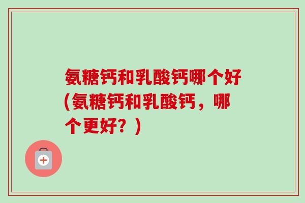 氨糖钙和乳酸钙哪个好(氨糖钙和乳酸钙，哪个更好？)