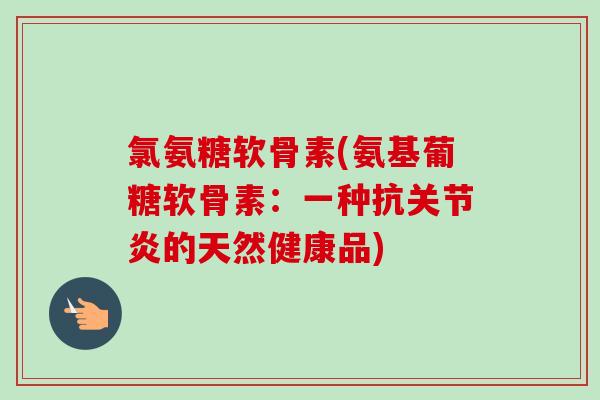 氯氨糖软骨素(氨基葡糖软骨素：一种抗关节炎的天然健康品)