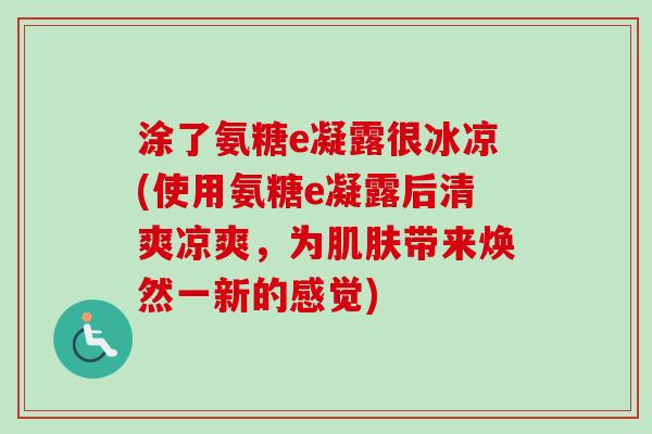 涂了氨糖e凝露很冰凉(使用氨糖e凝露后清爽凉爽，为肌肤带来焕然一新的感觉)