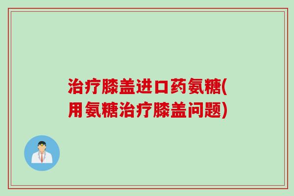 治疗膝盖进口药氨糖(用氨糖治疗膝盖问题)