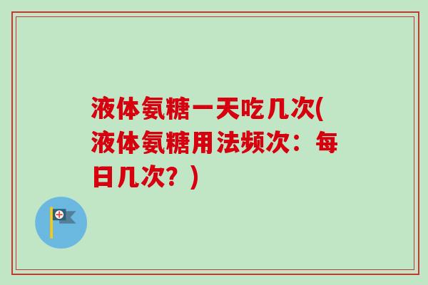 液体氨糖一天吃几次(液体氨糖用法频次：每日几次？)