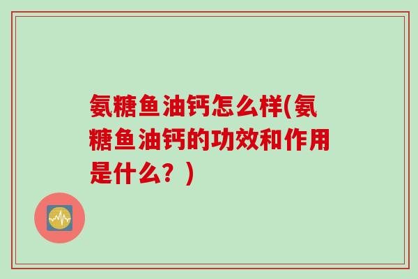 氨糖鱼油钙怎么样(氨糖鱼油钙的功效和作用是什么？)