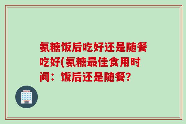 氨糖饭后吃好还是随餐吃好(氨糖最佳食用时间：饭后还是随餐？