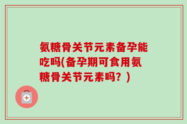氨糖骨关节元素备孕能吃吗(备孕期可食用氨糖骨关节元素吗?) 氨糖骨关节元素备孕能吃吗(备孕期可食用氨糖骨关节元素吗?)