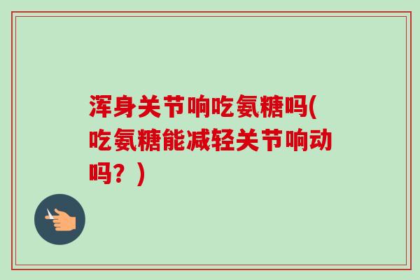 浑身关节响吃氨糖吗(吃氨糖能减轻关节响动吗？)