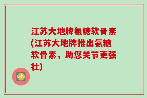 江苏大地牌氨糖软骨素(江苏大地牌推出氨糖软骨素，助您关节更强壮)