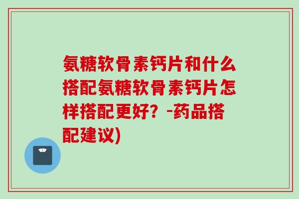 氨糖软骨素钙片和什么搭配氨糖软骨素钙片怎样搭配更好？-药品搭配建议)