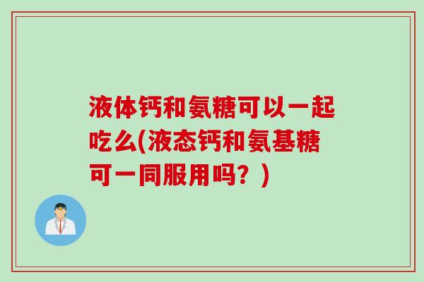 液体钙和氨糖可以一起吃么(液态钙和氨基糖可一同服用吗？)