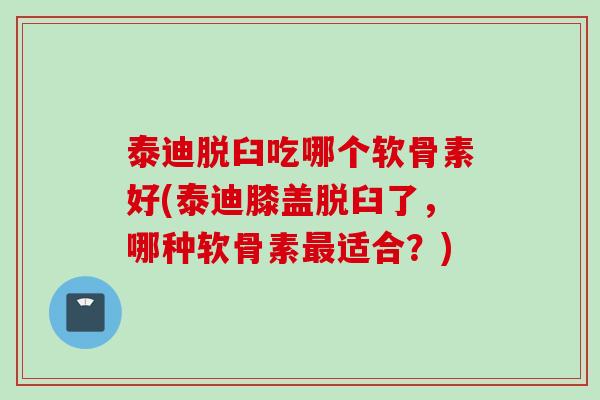 泰迪脱臼吃哪个软骨素好(泰迪膝盖脱臼了，哪种软骨素最适合？)