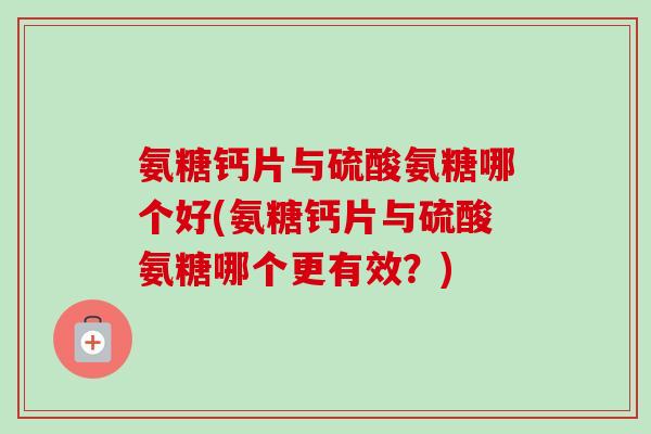 氨糖钙片与硫酸氨糖哪个好(氨糖钙片与硫酸氨糖哪个更有效？)