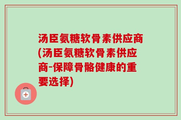 汤臣氨糖软骨素供应商(汤臣氨糖软骨素供应商-保障骨骼健康的重要选择)