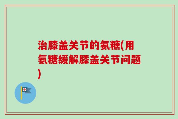 治膝盖关节的氨糖(用氨糖缓解膝盖关节问题)