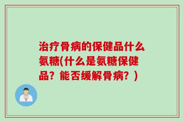 治疗骨病的保健品什么氨糖(什么是氨糖保健品？能否缓解骨病？)