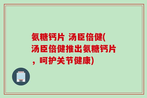 氨糖钙片 汤臣倍健(汤臣倍健推出氨糖钙片，呵护关节健康)