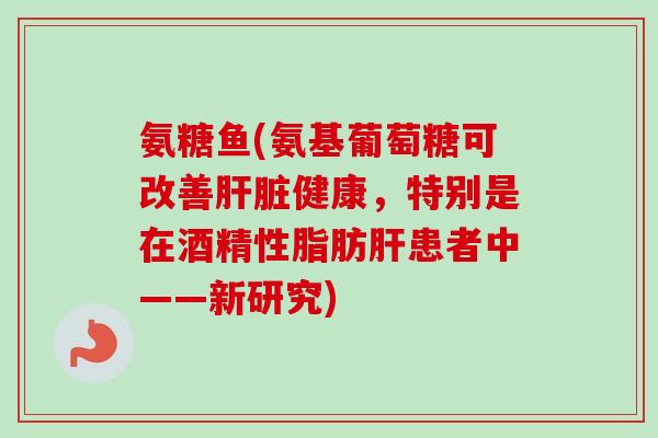 氨糖鱼(氨基葡萄糖可改善肝脏健康，特别是在酒精性脂肪肝患者中——新研究)