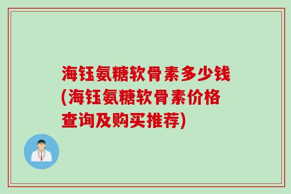 海钰氨糖软骨素多少钱(海钰氨糖软骨素价格查询及购买推荐) 海钰氨糖软骨素多少钱(海钰氨糖软骨素价格查询及购买推荐)