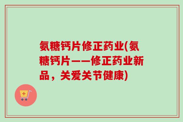 氨糖钙片修正药业(氨糖钙片——修正药业新品，关爱关节健康)