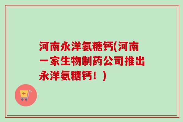 河南永洋氨糖钙(河南一家生物制药公司推出永洋氨糖钙！)