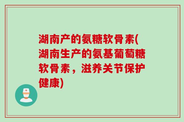 湖南产的氨糖软骨素(湖南生产的氨基葡萄糖软骨素，滋养关节保护健康)