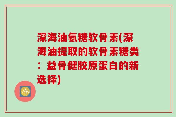 深海油氨糖软骨素(深海油提取的软骨素糖类：益骨健胶原蛋白的新选择)