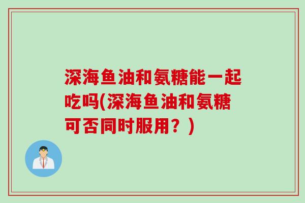 深海鱼油和氨糖能一起吃吗(深海鱼油和氨糖可否同时服用？)