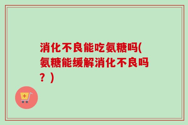 消化不良能吃氨糖吗(氨糖能缓解消化不良吗？)