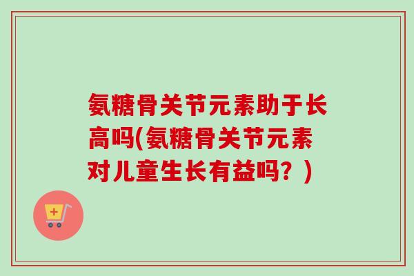 氨糖骨关节元素助于长高吗(氨糖骨关节元素对儿童生长有益吗？)