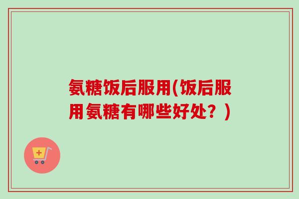 氨糖饭后服用(饭后服用氨糖有哪些好处？)