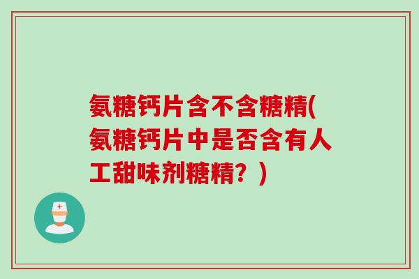 氨糖钙片含不含糖精(氨糖钙片中是否含有人工甜味剂糖精？)