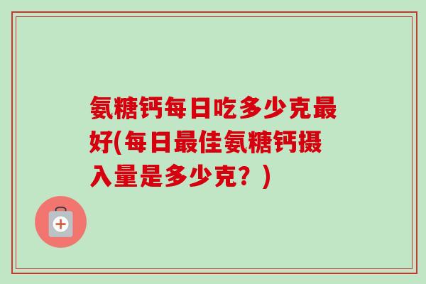 氨糖钙每日吃多少克好(每日佳氨糖钙摄入量是多少克?) 氨糖钙每日吃多少克好(每日佳氨糖钙摄入量是多少克?)