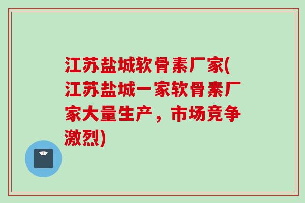 江苏盐城软骨素厂家(江苏盐城一家软骨素厂家大量生产，市场竞争激烈)