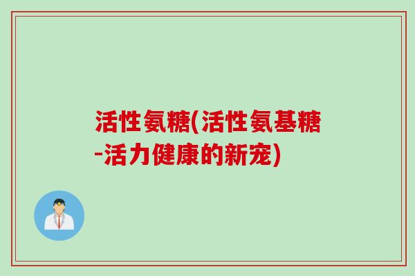 活性氨糖(活性氨基糖-活力健康的新宠) 活性氨糖(活性氨基糖-活力健康的新宠)