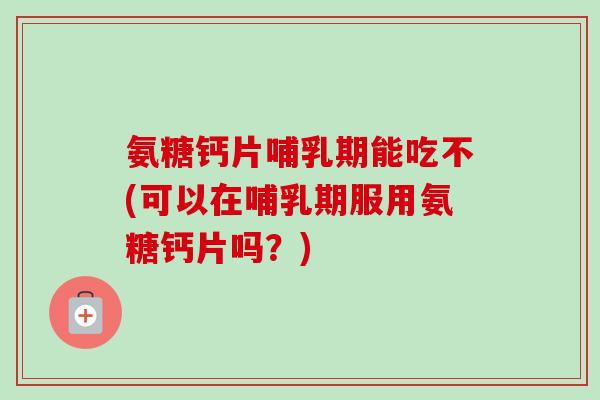 氨糖钙片哺乳期能吃不(可以在哺乳期服用氨糖钙片吗？)