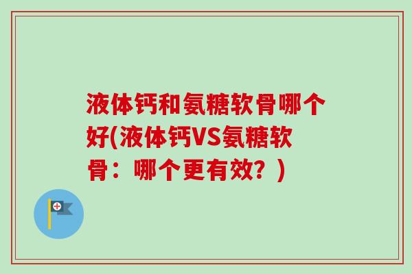 液体钙和氨糖软骨哪个好(液体钙VS氨糖软骨：哪个更有效？)