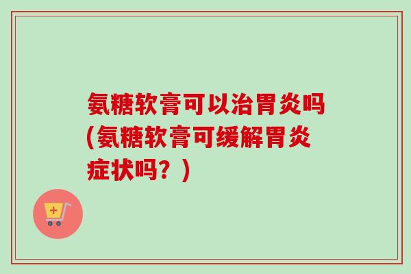 氨糖软膏可以治胃炎吗(氨糖软膏可缓解胃炎症状吗？)