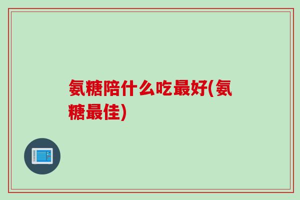 氨糖陪什么吃最好(氨糖最佳)