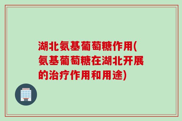 湖北氨基葡萄糖作用(氨基葡萄糖在湖北开展的治疗作用和用途)