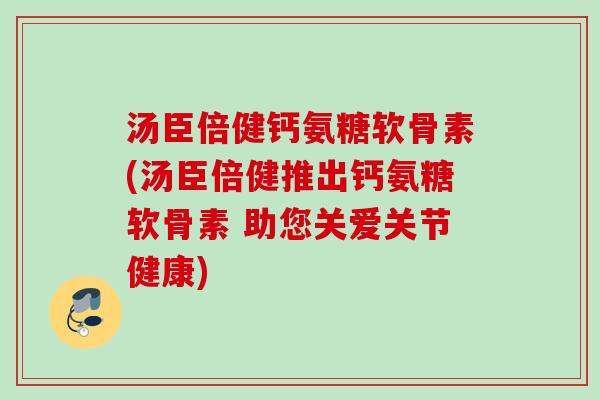 汤臣倍健钙氨糖软骨素(汤臣倍健推出钙氨糖软骨素 助您关爱关节健康)