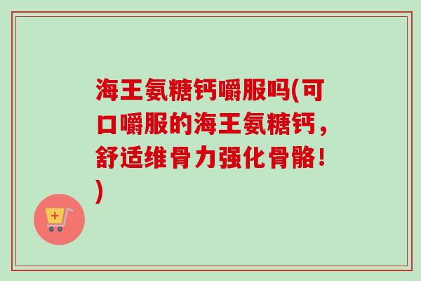 海王氨糖钙嚼服吗(可口嚼服的海王氨糖钙，舒适维骨力强化骨骼！)