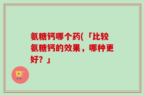 氨糖钙哪个药(「比较氨糖钙的效果，哪种更好？」