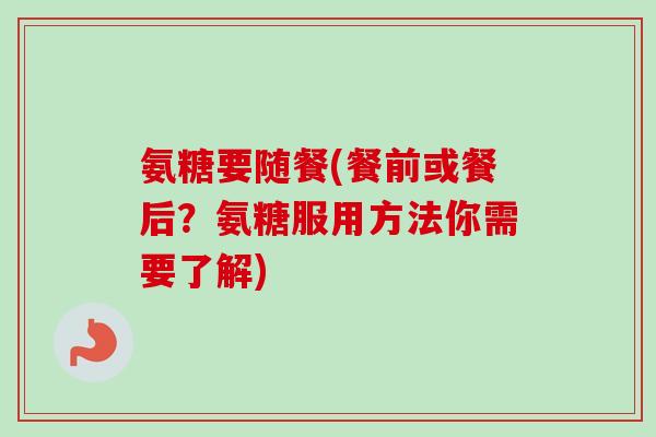 氨糖要随餐(餐前或餐后？氨糖服用方法你需要了解)