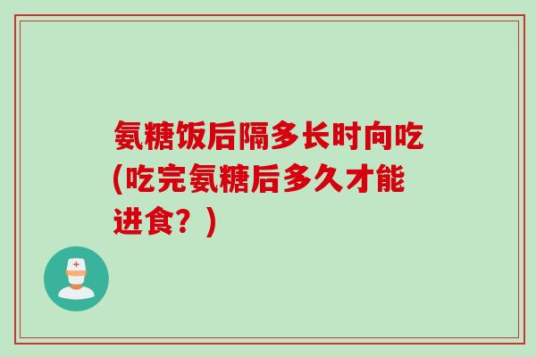 氨糖饭后隔多长时向吃(吃完氨糖后多久才能进食？)