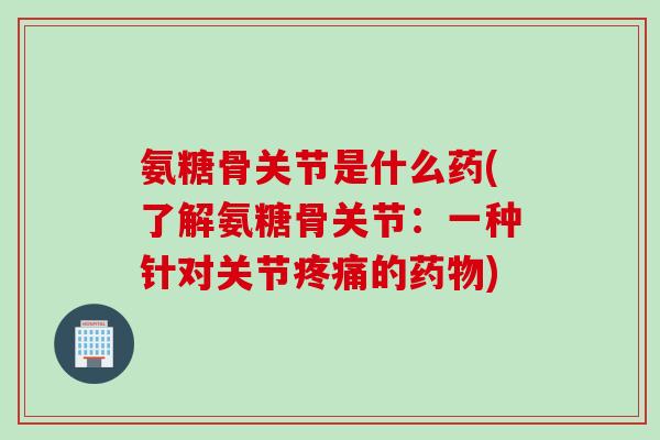 氨糖骨关节是什么药(了解氨糖骨关节：一种针对关节疼痛的药物)