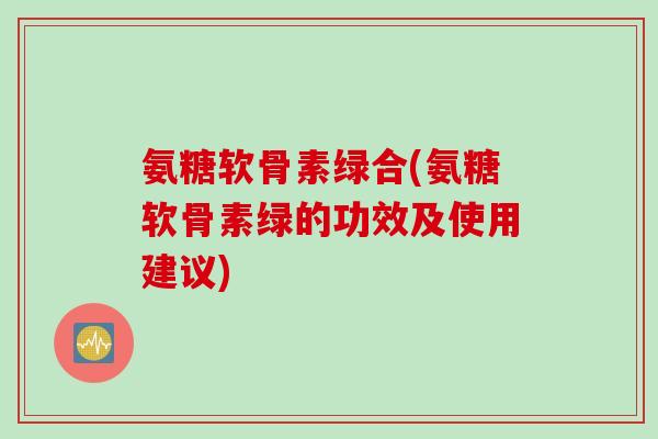 氨糖软骨素绿合(氨糖软骨素绿的功效及使用建议)