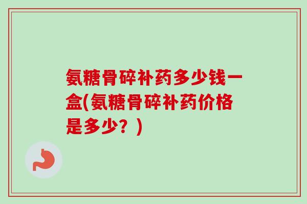 氨糖骨碎补药多少钱一盒(氨糖骨碎补药价格是多少？)